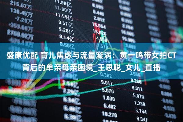 盛康优配 育儿焦虑与流量漩涡：黄一鸣带女拍CT背后的单亲母亲困境_王思聪_女儿_直播