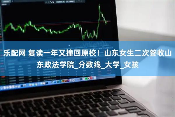 乐配网 复读一年又撞回原校！山东女生二次签收山东政法学院_分数线_大学_女孩