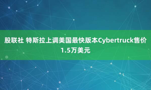 股联社 特斯拉上调美国最快版本Cybertruck售价1.5万美元