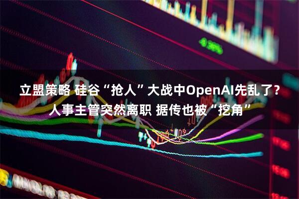 立盟策略 硅谷“抢人”大战中OpenAI先乱了？人事主管突然离职 据传也被“挖角”