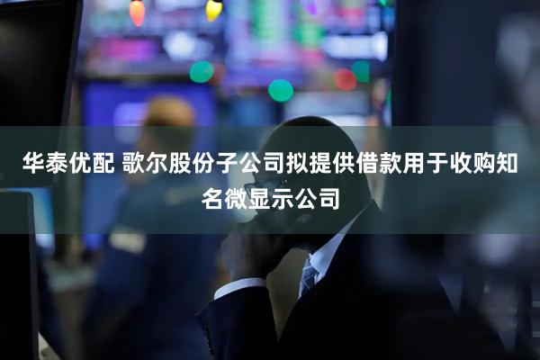 华泰优配 歌尔股份子公司拟提供借款用于收购知名微显示公司