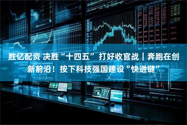 胜亿配资 决胜“十四五” 打好收官战｜奔跑在创新前沿！按下科技强国建设“快进键”