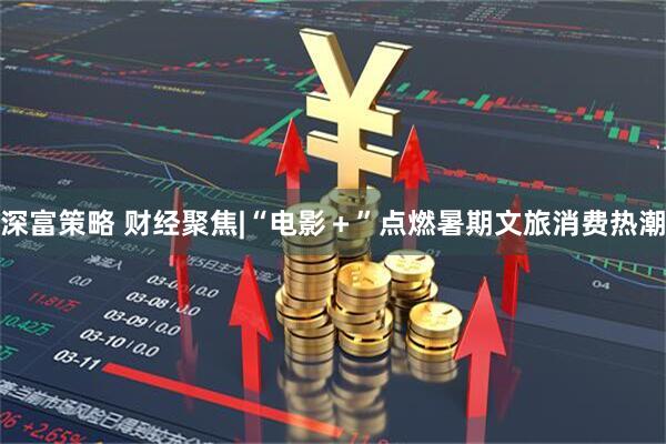 深富策略 财经聚焦|“电影＋”点燃暑期文旅消费热潮