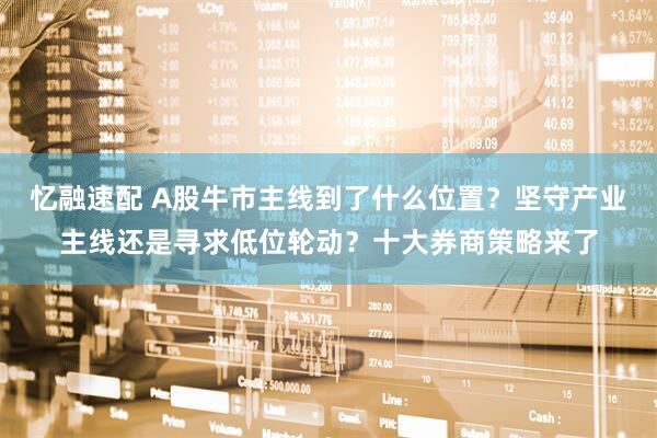 忆融速配 A股牛市主线到了什么位置？坚守产业主线还是寻求低位轮动？十大券商策略来了