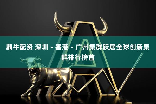 鼎牛配资 深圳－香港－广州集群跃居全球创新集群排行榜首
