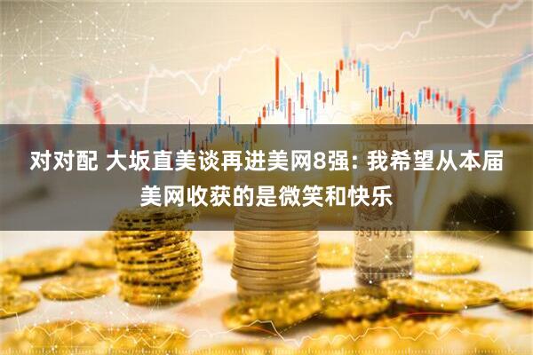 对对配 大坂直美谈再进美网8强: 我希望从本届美网收获的是微笑和快乐