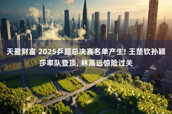 天盈财富 2025乒超总决赛名单产生! 王楚钦孙颖莎率队登顶, 林高远惊险过关