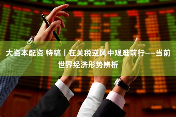 大资本配资 特稿丨在关税逆风中艰难前行——当前世界经济形势辨析