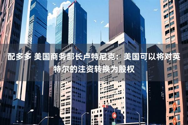 配多多 美国商务部长卢特尼克：美国可以将对英特尔的注资转换为股权