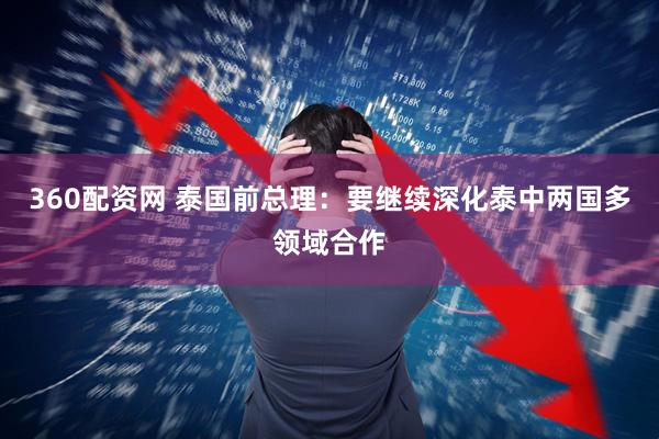 360配资网 泰国前总理：要继续深化泰中两国多领域合作