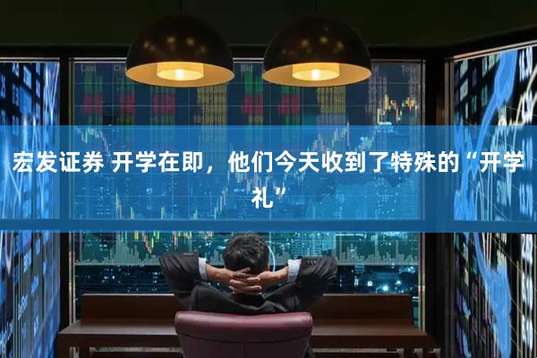 宏发证券 开学在即，他们今天收到了特殊的“开学礼”