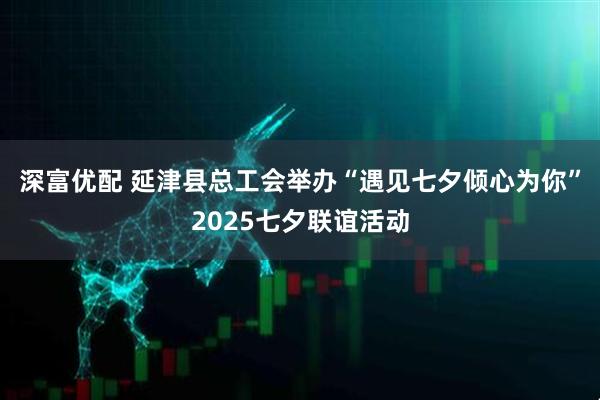 深富优配 延津县总工会举办“遇见七夕倾心为你”2025七夕联谊活动