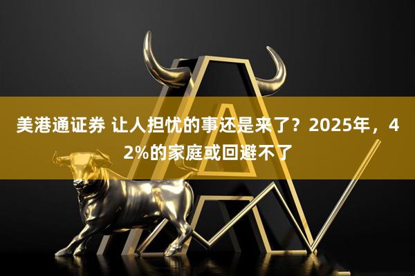 美港通证券 让人担忧的事还是来了？2025年，42%的家庭或回避不了