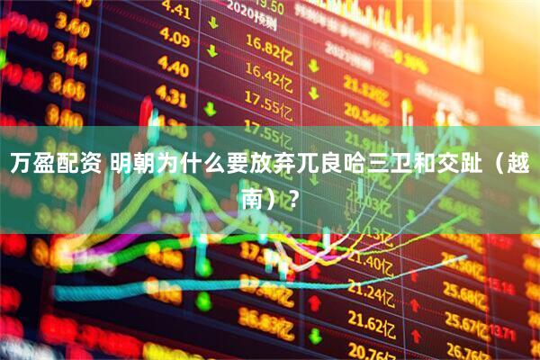 万盈配资 明朝为什么要放弃兀良哈三卫和交趾（越南）？