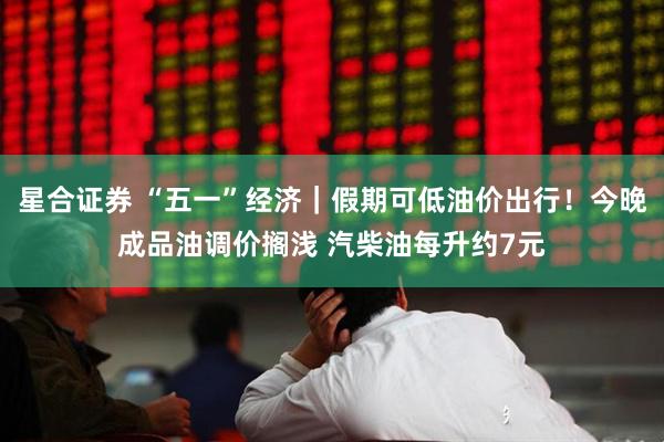 星合证券 “五一”经济｜假期可低油价出行！今晚成品油调价搁浅 汽柴油每升约7元