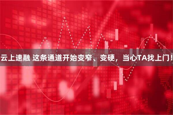 云上速融 这条通道开始变窄、变硬，当心TA找上门！