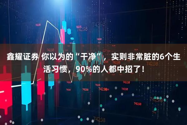 鑫耀证券 你以为的“干净”，实则非常脏的6个生活习惯，90%的人都中招了！