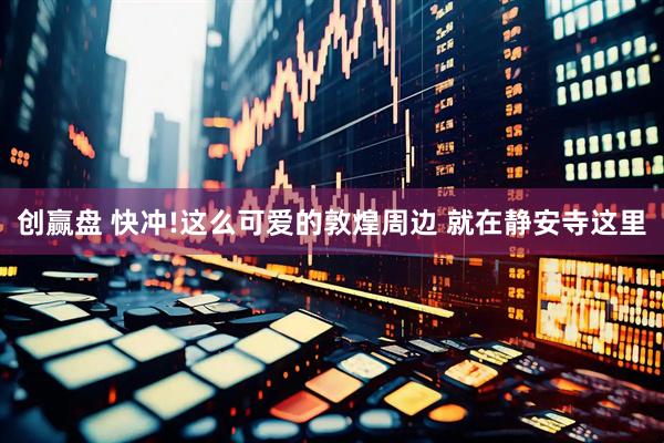创赢盘 快冲!这么可爱的敦煌周边 就在静安寺这里