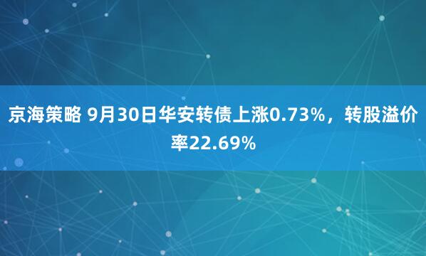 京海策略 9月30日华安转债上涨0.73%，转股溢价率22.69%