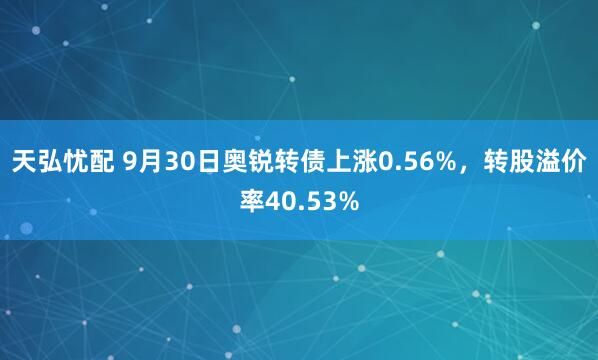 天弘忧配 9月30日奥锐转债上涨0.56%，转股溢价率40.53%