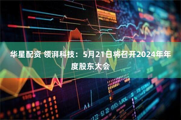 华星配资 领湃科技：5月21日将召开2024年年度股东大会
