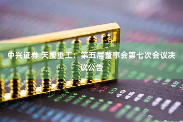 中兴证券 天能重工：第五届董事会第七次会议决议公告