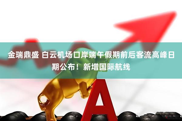金瑞鼎盛 白云机场口岸端午假期前后客流高峰日期公布！新增国际航线