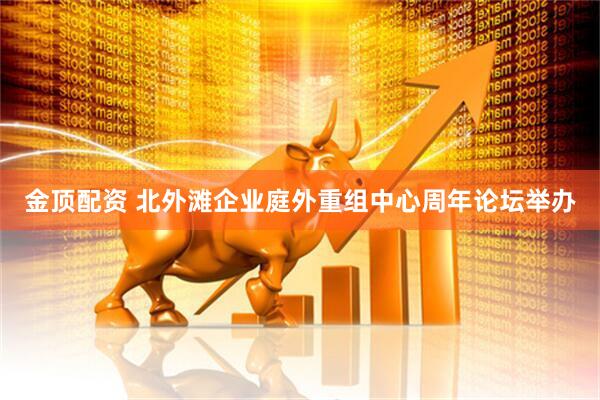 金顶配资 北外滩企业庭外重组中心周年论坛举办