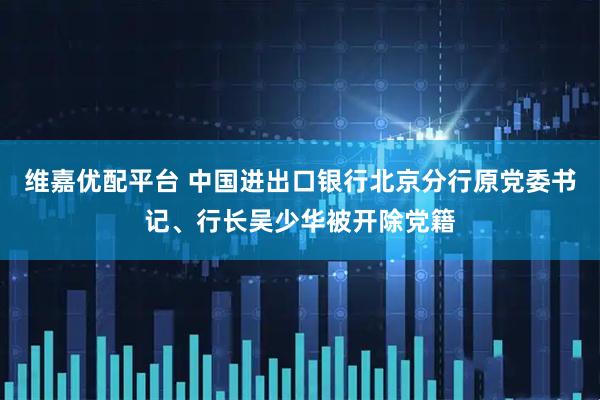 维嘉优配平台 中国进出口银行北京分行原党委书记、行长吴少华被开除党籍