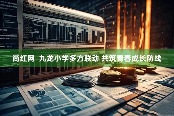 尚红网  九龙小学多方联动 共筑青春成长防线