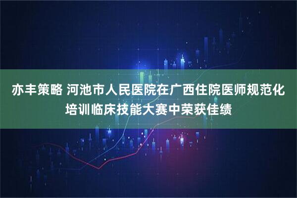 亦丰策略 河池市人民医院在广西住院医师规范化培训临床技能大赛中荣获佳绩