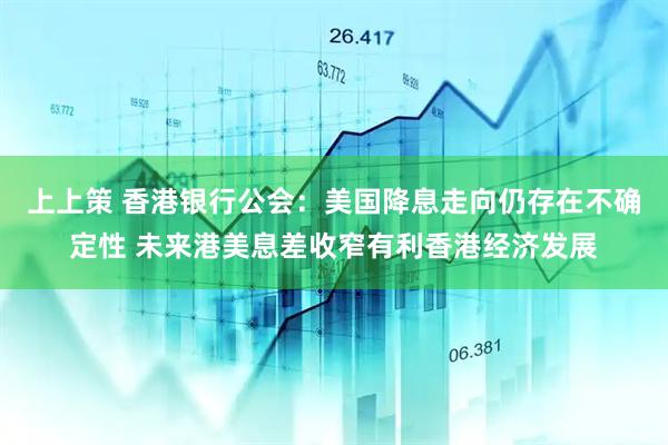 上上策 香港银行公会：美国降息走向仍存在不确定性 未来港美息差收窄有利香港经济发展