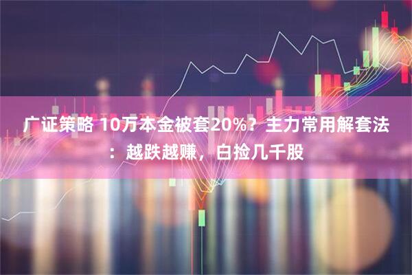 广证策略 10万本金被套20%？主力常用解套法：越跌越赚，白捡几千股