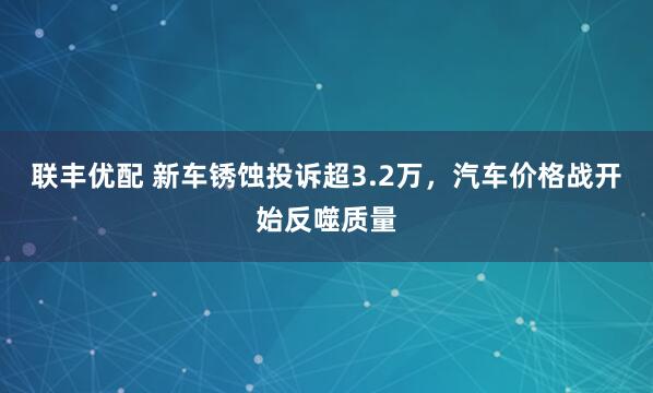联丰优配 新车锈蚀投诉超3.2万，汽车价格战开始反噬质量