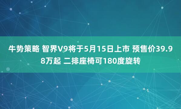 牛势策略 智界V9将于5月15日上市 预售价39.98万起 二排座椅可180度旋转