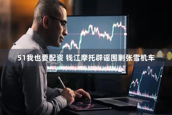 51我也要配资 钱江摩托辟谣围剿张雪机车