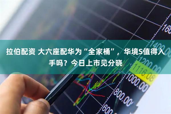 拉伯配资 大六座配华为“全家桶”，华境S值得入手吗？今日上市见分晓