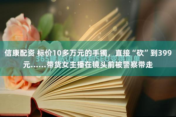 信康配资 标价10多万元的手镯，直接“砍”到399元......带货女主播在镜头前被警察带走